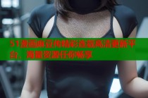 51漫画麻豆传精彩连载高清更新平台，海量资源任你畅享