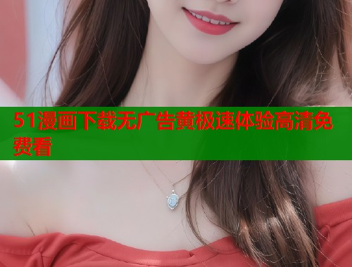 51漫画下载无广告黄极速体验高清免费看  第1张