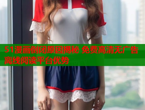 51漫画倒闭原因揭秘 免费高清无广告离线阅读平台优势  第1张