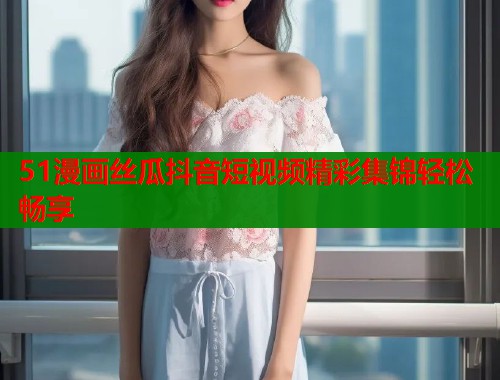 51漫画丝瓜抖音短视频精彩集锦轻松畅享  第1张