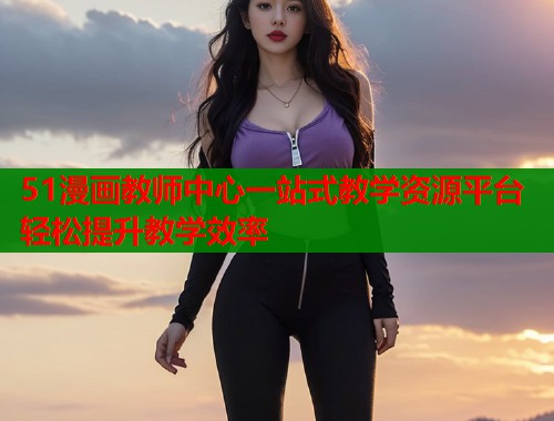 51漫画教师中心一站式教学资源平台轻松提升教学效率  第2张