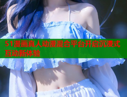 51漫画真人动漫混合平台开启沉浸式互动新体验  第1张