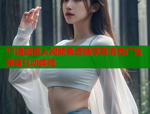 51漫画真人视频免费畅享高清无广告弹幕互动体验  第1张