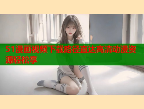 51漫画视频下载路径直达高清动漫资源轻松享  第1张